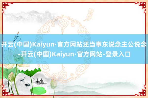 开云(中国)Kaiyun·官方网站还当事东说念主公说念-开云(中国)Kaiyun·官方网站-登录入口