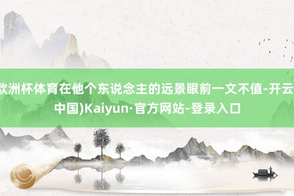 欧洲杯体育在他个东说念主的远景眼前一文不值-开云(中国)Kaiyun·官方网站-登录入口