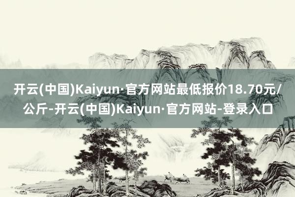 开云(中国)Kaiyun·官方网站最低报价18.70元/公斤-开云(中国)Kaiyun·官方网站-登录入口