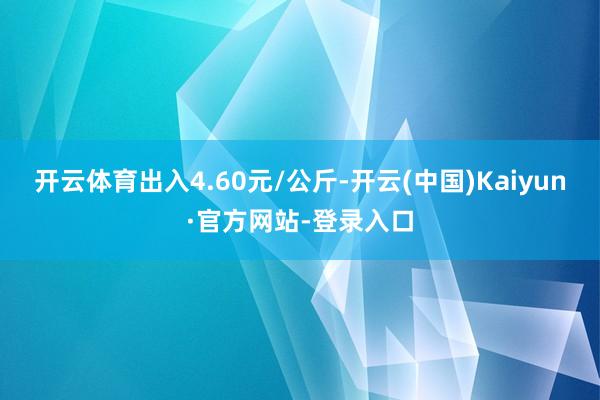 开云体育出入4.60元/公斤-开云(中国)Kaiyun·官方网站-登录入口