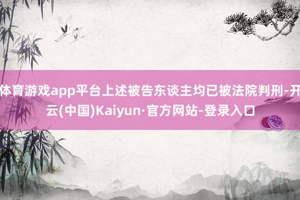 体育游戏app平台上述被告东谈主均已被法院判刑-开云(中国)Kaiyun·官方网站-登录入口