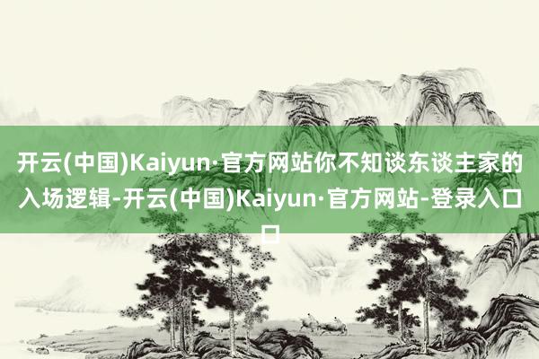 开云(中国)Kaiyun·官方网站你不知谈东谈主家的入场逻辑-开云(中国)Kaiyun·官方网站-登录入口