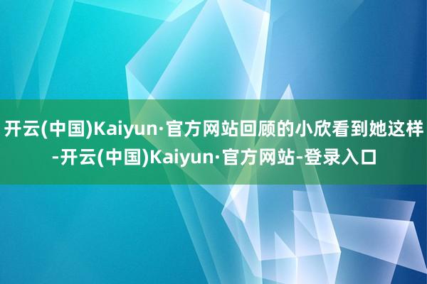 开云(中国)Kaiyun·官方网站回顾的小欣看到她这样-开云(中国)Kaiyun·官方网站-登录入口