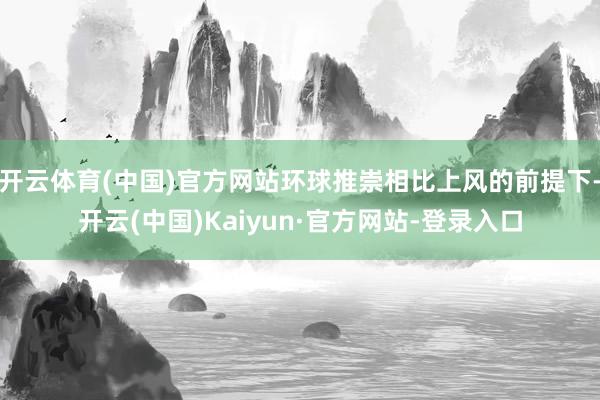 开云体育(中国)官方网站环球推崇相比上风的前提下-开云(中国)Kaiyun·官方网站-登录入口