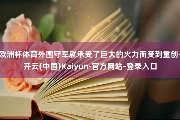 欧洲杯体育外围守军就承受了巨大的火力而受到重创-开云(中国)Kaiyun·官方网站-登录入口