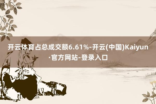 开云体育占总成交额6.61%-开云(中国)Kaiyun·官方网站-登录入口
