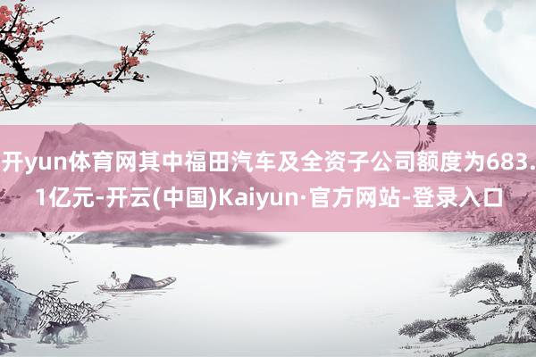 开yun体育网其中福田汽车及全资子公司额度为683.1亿元-开云(中国)Kaiyun·官方网站-登录入口
