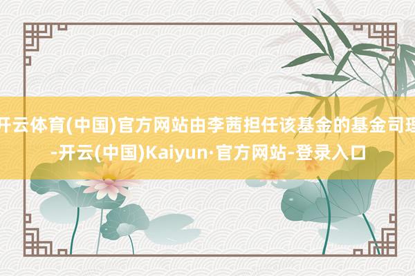 开云体育(中国)官方网站由李茜担任该基金的基金司理-开云(中国)Kaiyun·官方网站-登录入口