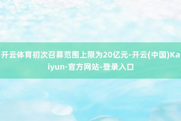 开云体育初次召募范围上限为20亿元-开云(中国)Kaiyun·官方网站-登录入口