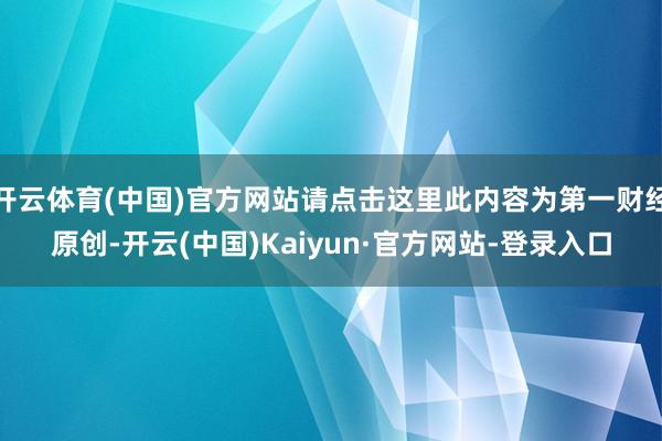 开云体育(中国)官方网站请点击这里此内容为第一财经原创-开云(中国)Kaiyun·官方网站-登录入口