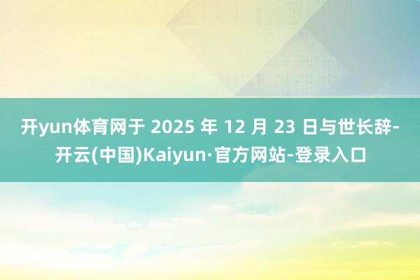 开yun体育网于 2025 年 12 月 23 日与世长辞-开云(中国)Kaiyun·官方网站-登录入口