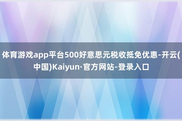 体育游戏app平台500好意思元税收抵免优惠-开云(中国)Kaiyun·官方网站-登录入口