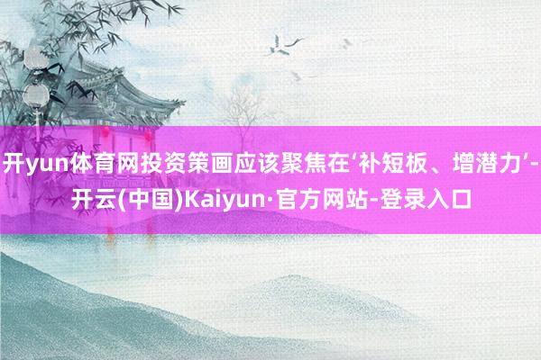 开yun体育网投资策画应该聚焦在‘补短板、增潜力’-开云(中国)Kaiyun·官方网站-登录入口