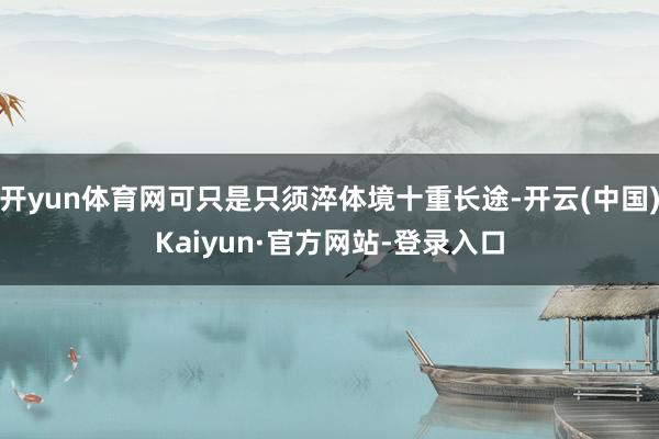 开yun体育网可只是只须淬体境十重长途-开云(中国)Kaiyun·官方网站-登录入口