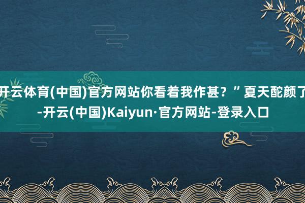 开云体育(中国)官方网站你看着我作甚?”夏天酡颜了-开云(中国)Kaiyun·官方网站-登录入口