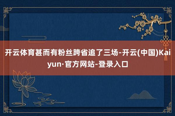 开云体育甚而有粉丝跨省追了三场-开云(中国)Kaiyun·官方网站-登录入口