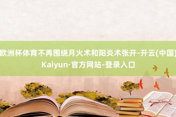 欧洲杯体育不再围绕月火术和阳炎术张开-开云(中国)Kaiyun·官方网站-登录入口