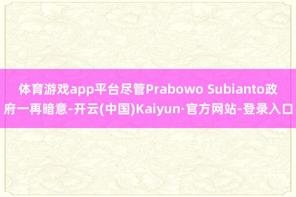 体育游戏app平台尽管Prabowo Subianto政府一再暗意-开云(中国)Kaiyun·官方网站-登录入口