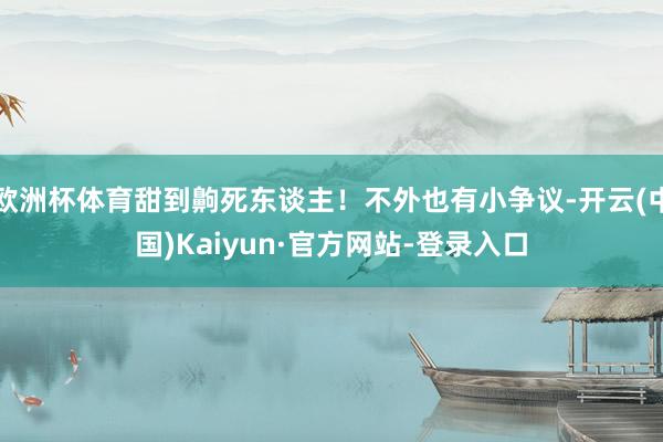 欧洲杯体育甜到齁死东谈主!不外也有小争议-开云(中国)Kaiyun·官方网站-登录入口