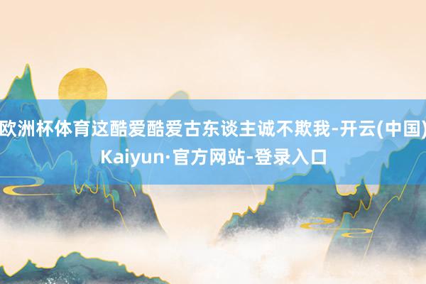 欧洲杯体育这酷爱酷爱古东谈主诚不欺我-开云(中国)Kaiyun·官方网站-登录入口