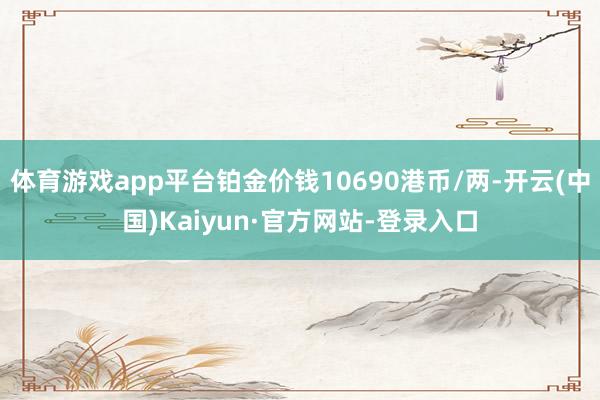 体育游戏app平台铂金价钱10690港币/两-开云(中国)Kaiyun·官方网站-登录入口