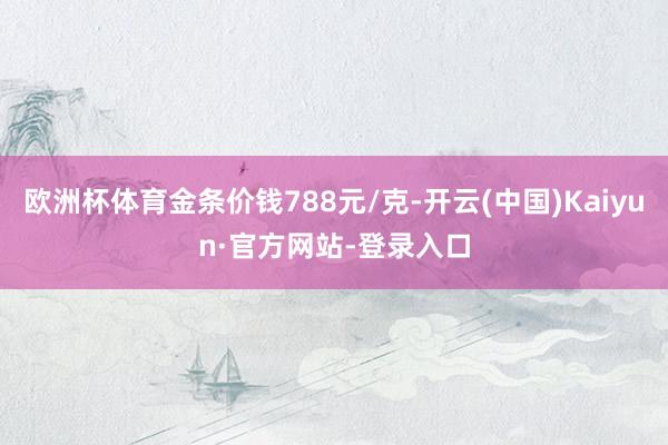 欧洲杯体育金条价钱788元/克-开云(中国)Kaiyun·官方网站-登录入口
