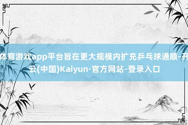 体育游戏app平台旨在更大规模内扩充乒乓球通顺-开云(中国)Kaiyun·官方网站-登录入口