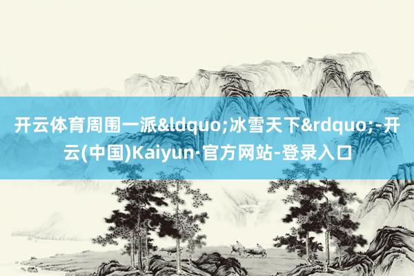 开云体育周围一派&ldquo;冰雪天下&rdquo;-开云(中国)Kaiyun·官方网站-登录入口