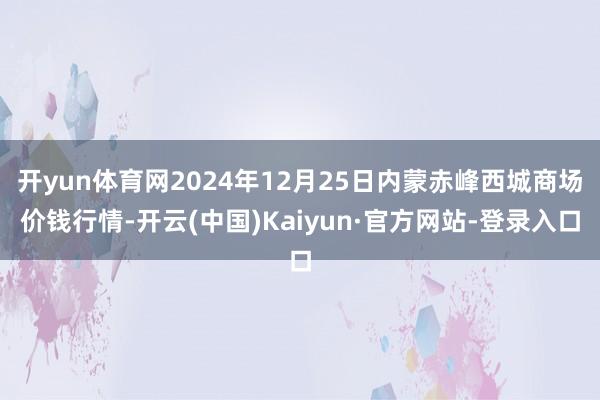 开yun体育网2024年12月25日内蒙赤峰西城商场价钱行情-开云(中国)Kaiyun·官方网站-登录入口