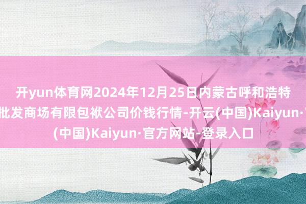 开yun体育网2024年12月25日内蒙古呼和浩特市东瓦窑农副家具批发商场有限包袱公司价钱行情-开云(中国)Kaiyun·官方网站-登录入口