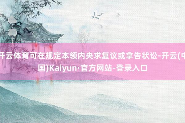 开云体育可在规定本领内央求复议或拿告状讼-开云(中国)Kaiyun·官方网站-登录入口