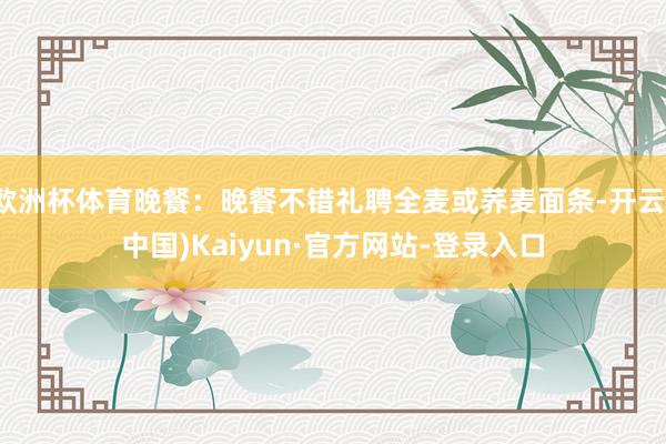 欧洲杯体育晚餐:晚餐不错礼聘全麦或荞麦面条-开云(中国)Kaiyun·官方网站-登录入口