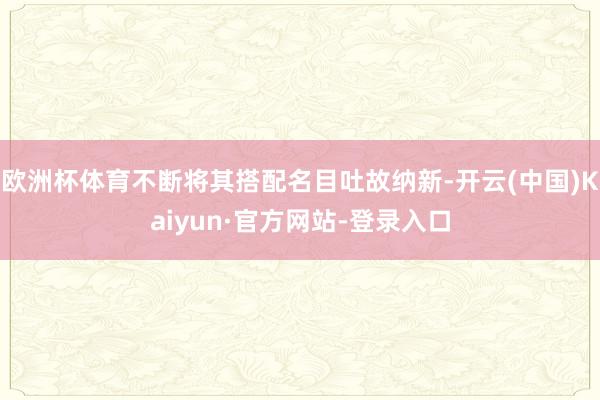 欧洲杯体育不断将其搭配名目吐故纳新-开云(中国)Kaiyun·官方网站-登录入口