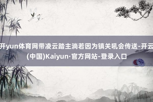 开yun体育网带凌云踏主淌若因为镇关吼会传送-开云(中国)Kaiyun·官方网站-登录入口