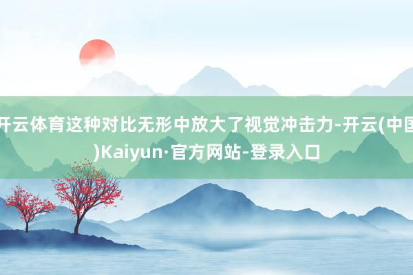开云体育这种对比无形中放大了视觉冲击力-开云(中国)Kaiyun·官方网站-登录入口