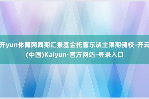 开yun体育网同期汇报基金托管东谈主限期雠校-开云(中国)Kaiyun·官方网站-登录入口