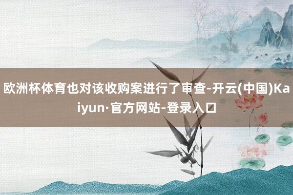 欧洲杯体育也对该收购案进行了审查-开云(中国)Kaiyun·官方网站-登录入口