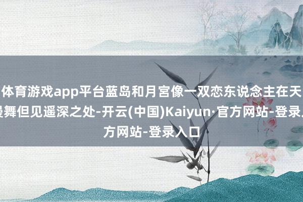 体育游戏app平台蓝岛和月宮像一双恋东说念主在天际漫舞但见遥深之处-开云(中国)Kaiyun·官方网站-登录入口