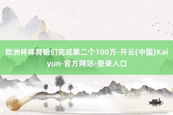 欧洲杯体育咱们完成第二个100万-开云(中国)Kaiyun·官方网站-登录入口