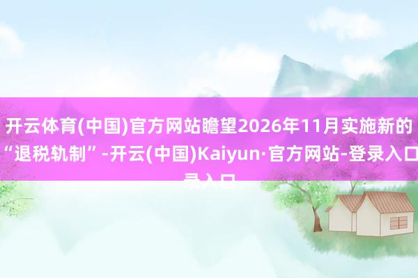 开云体育(中国)官方网站瞻望2026年11月实施新的“退税轨制”-开云(中国)Kaiyun·官方网站-登录入口