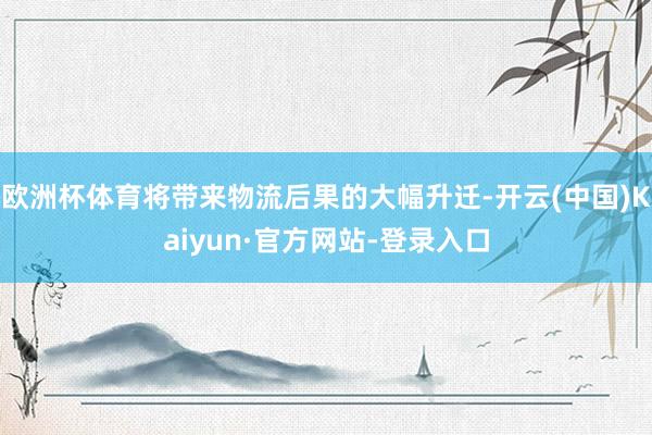 欧洲杯体育将带来物流后果的大幅升迁-开云(中国)Kaiyun·官方网站-登录入口