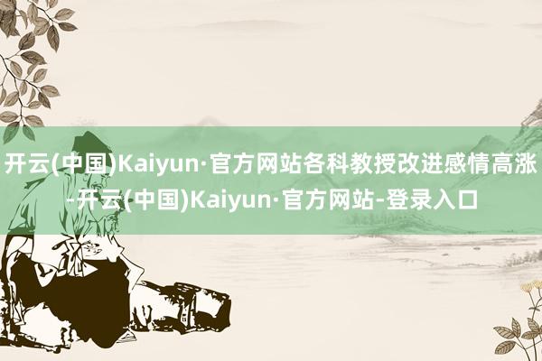 开云(中国)Kaiyun·官方网站各科教授改进感情高涨-开云(中国)Kaiyun·官方网站-登录入口