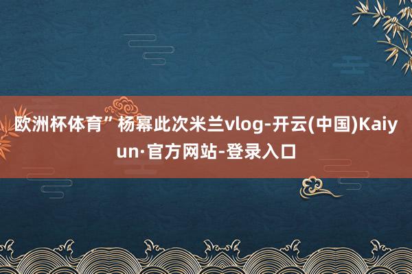 欧洲杯体育”杨幂此次米兰vlog-开云(中国)Kaiyun·官方网站-登录入口