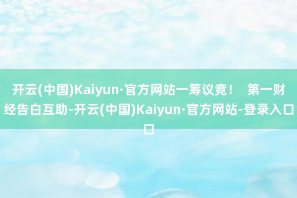 开云(中国)Kaiyun·官方网站一筹议竟！  第一财经告白互助-开云(中国)Kaiyun·官方网站-登录入口