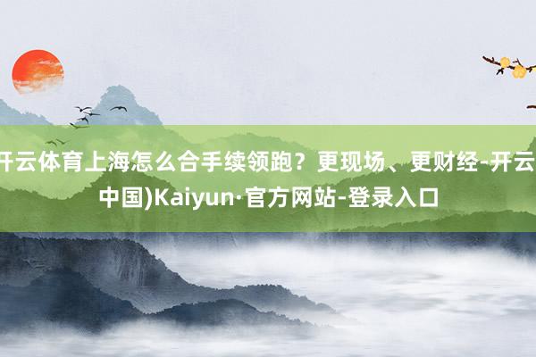 开云体育上海怎么合手续领跑？更现场、更财经-开云(中国)Kaiyun·官方网站-登录入口