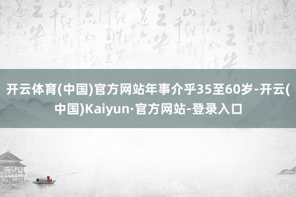 开云体育(中国)官方网站年事介乎35至60岁-开云(中国)Kaiyun·官方网站-登录入口