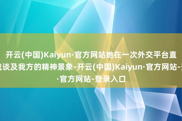 开云(中国)Kaiyun·官方网站她在一次外交平台直播中萧疏谈及我方的精神景象-开云(中国)Kaiyun·官方网站-登录入口