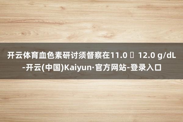 开云体育血色素研讨须督察在11.0 ∼12.0 g/dL-开云(中国)Kaiyun·官方网站-登录入口