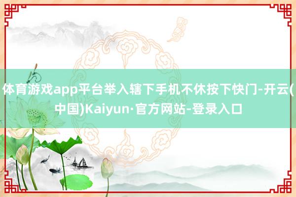 体育游戏app平台举入辖下手机不休按下快门-开云(中国)Kaiyun·官方网站-登录入口