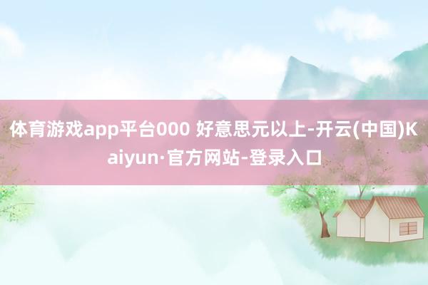 体育游戏app平台000 好意思元以上-开云(中国)Kaiyun·官方网站-登录入口